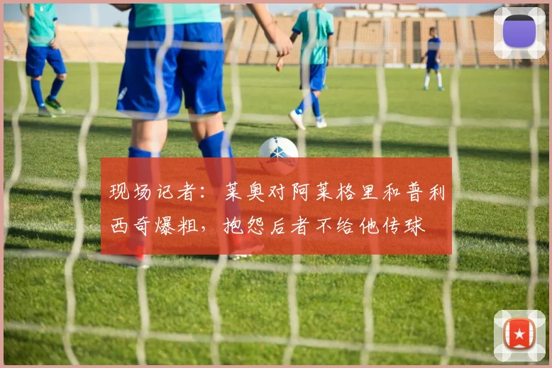 现场记者：莱奥对阿莱格里和普利西奇爆粗，抱怨后者不给他传球